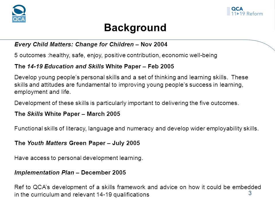 3 Background Every Child Matters: Change for Children – Nov outcomes :healthy, safe, enjoy, positive contribution, economic well-being The Education and Skills White Paper – Feb 2005 Develop young people’s personal skills and a set of thinking and learning skills.