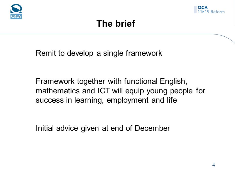 4 The brief Remit to develop a single framework Framework together with functional English, mathematics and ICT will equip young people for success in learning, employment and life Initial advice given at end of December
