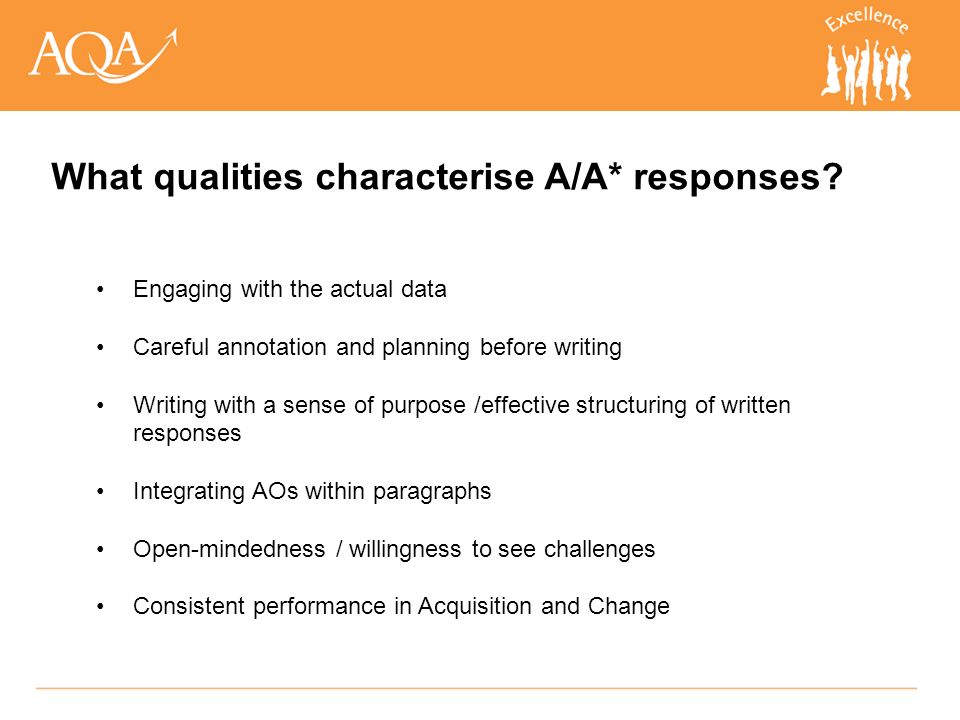 Engaging with the actual data Careful annotation and planning before writing Writing with a sense of purpose /effective structuring of written responses Integrating AOs within paragraphs Open-mindedness / willingness to see challenges Consistent performance in Acquisition and Change What qualities characterise A/A* responses