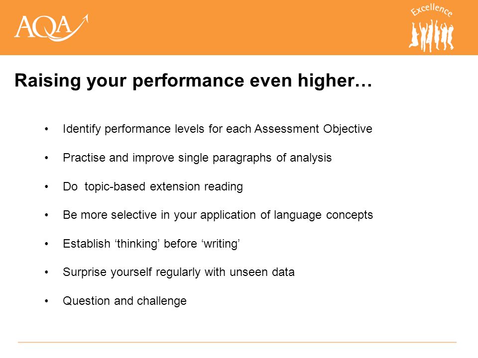 Identify performance levels for each Assessment Objective Practise and improve single paragraphs of analysis Do topic-based extension reading Be more selective in your application of language concepts Establish ‘thinking’ before ‘writing’ Surprise yourself regularly with unseen data Question and challenge Raising your performance even higher…