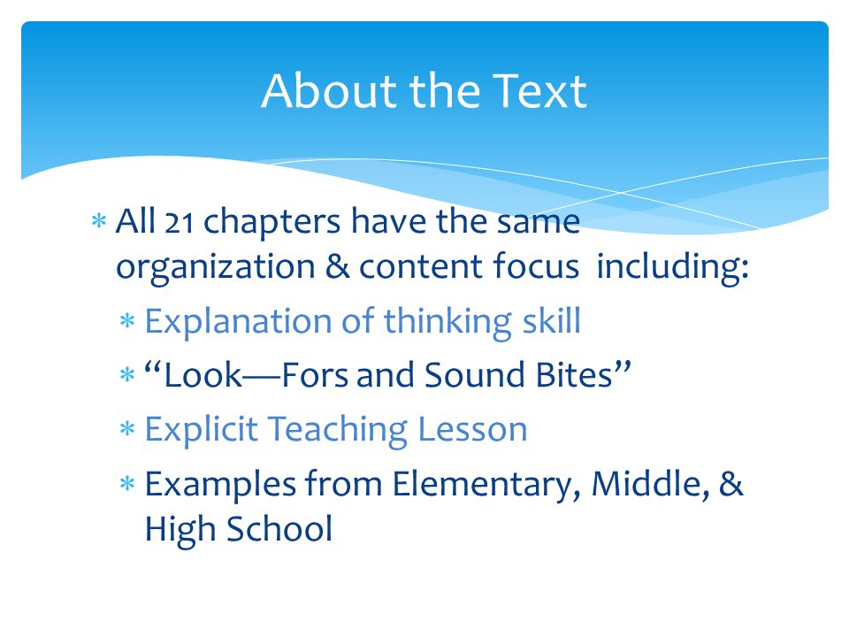  All 21 chapters have the same organization & content focus including:  Explanation of thinking skill  Look—Fors and Sound Bites  Explicit Teaching Lesson  Examples from Elementary, Middle, & High School About the Text