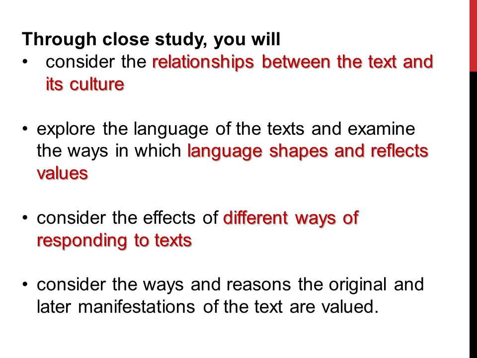 Through close study, you will consider the relationships between the text and its culture explore the language of the texts and examine the ways in which language shapes and reflects values consider the effects of different ways of responding to texts consider the ways and reasons the original and later manifestations of the text are valued.