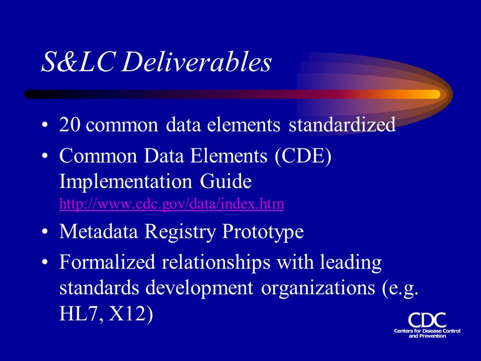 S&LC Deliverables 20 common data elements standardized Common Data Elements (CDE) Implementation Guide     Metadata Registry Prototype Formalized relationships with leading standards development organizations (e.g.