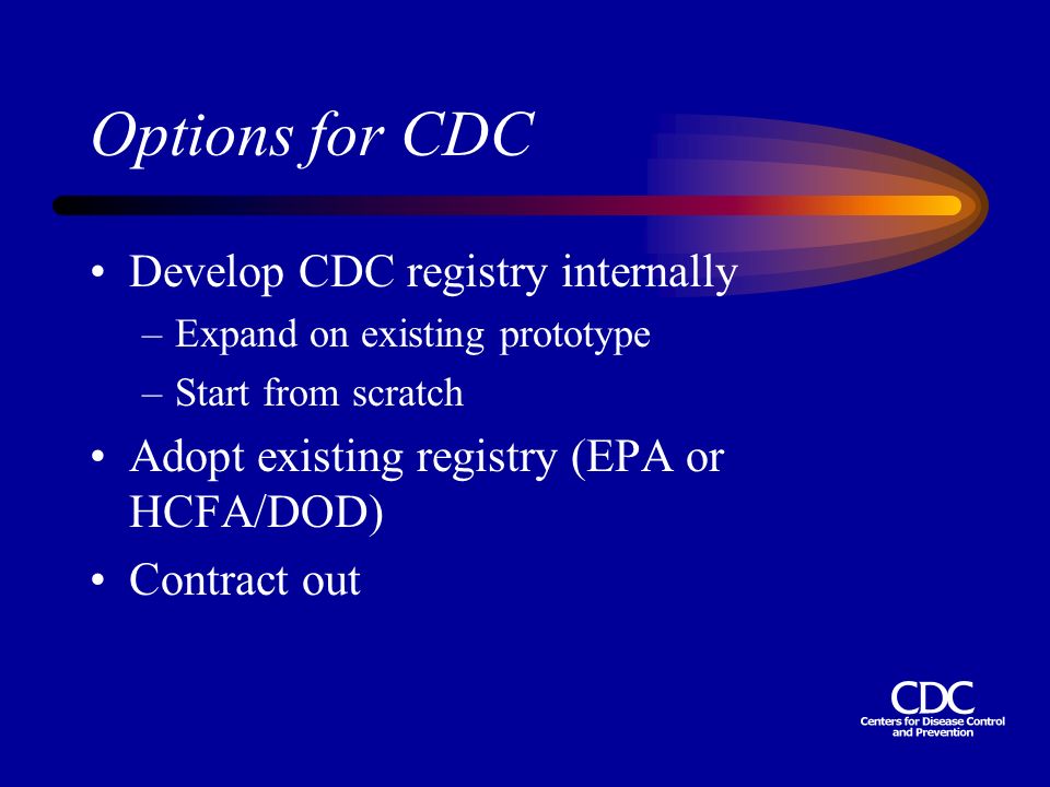 Options for CDC Develop CDC registry internally –Expand on existing prototype –Start from scratch Adopt existing registry (EPA or HCFA/DOD) Contract out