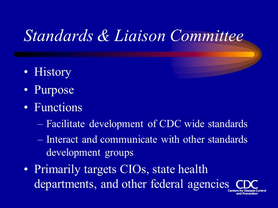 Standards & Liaison Committee History Purpose Functions –Facilitate development of CDC wide standards –Interact and communicate with other standards development groups Primarily targets CIOs, state health departments, and other federal agencies