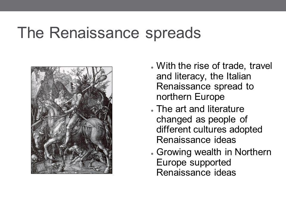 The Renaissance spreads ● With the rise of trade, travel and literacy, the Italian Renaissance spread to northern Europe ● The art and literature changed as people of different cultures adopted Renaissance ideas ● Growing wealth in Northern Europe supported Renaissance ideas