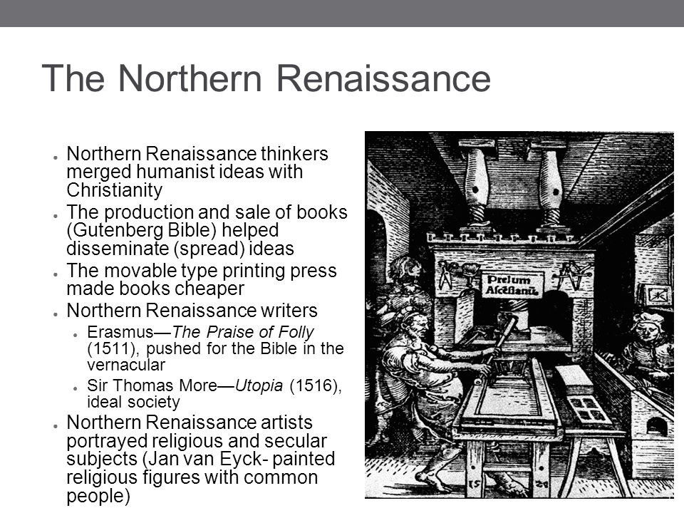 The Northern Renaissance ● Northern Renaissance thinkers merged humanist ideas with Christianity ● The production and sale of books (Gutenberg Bible) helped disseminate (spread) ideas ● The movable type printing press made books cheaper ● Northern Renaissance writers ● Erasmus—The Praise of Folly (1511), pushed for the Bible in the vernacular ● Sir Thomas More—Utopia (1516), ideal society ● Northern Renaissance artists portrayed religious and secular subjects (Jan van Eyck- painted religious figures with common people)