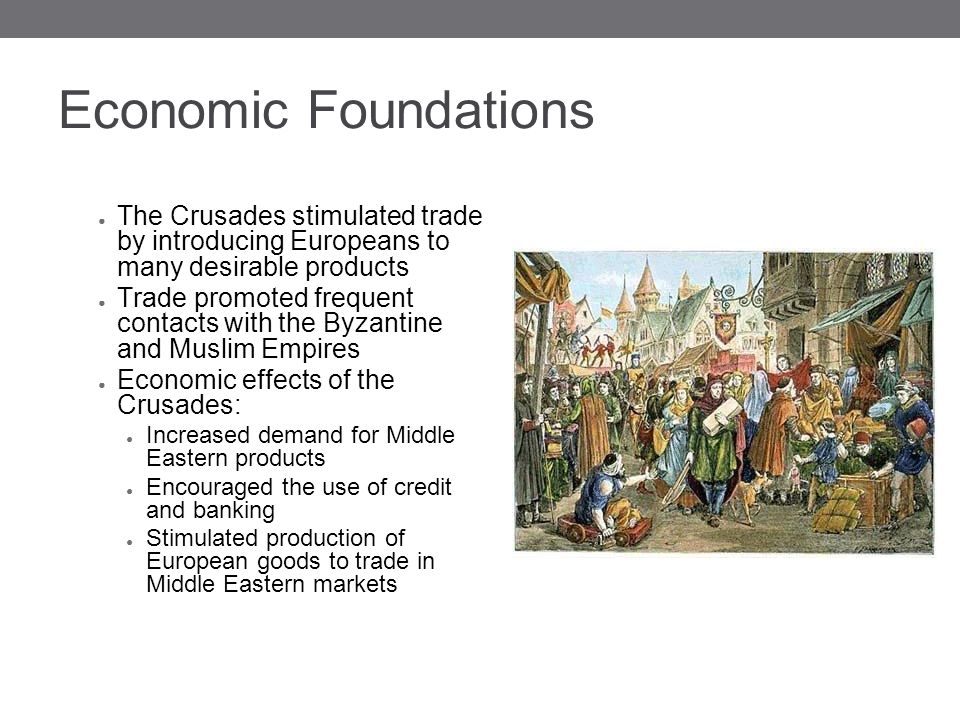 Economic Foundations ● The Crusades stimulated trade by introducing Europeans to many desirable products ● Trade promoted frequent contacts with the Byzantine and Muslim Empires ● Economic effects of the Crusades: ● Increased demand for Middle Eastern products ● Encouraged the use of credit and banking ● Stimulated production of European goods to trade in Middle Eastern markets