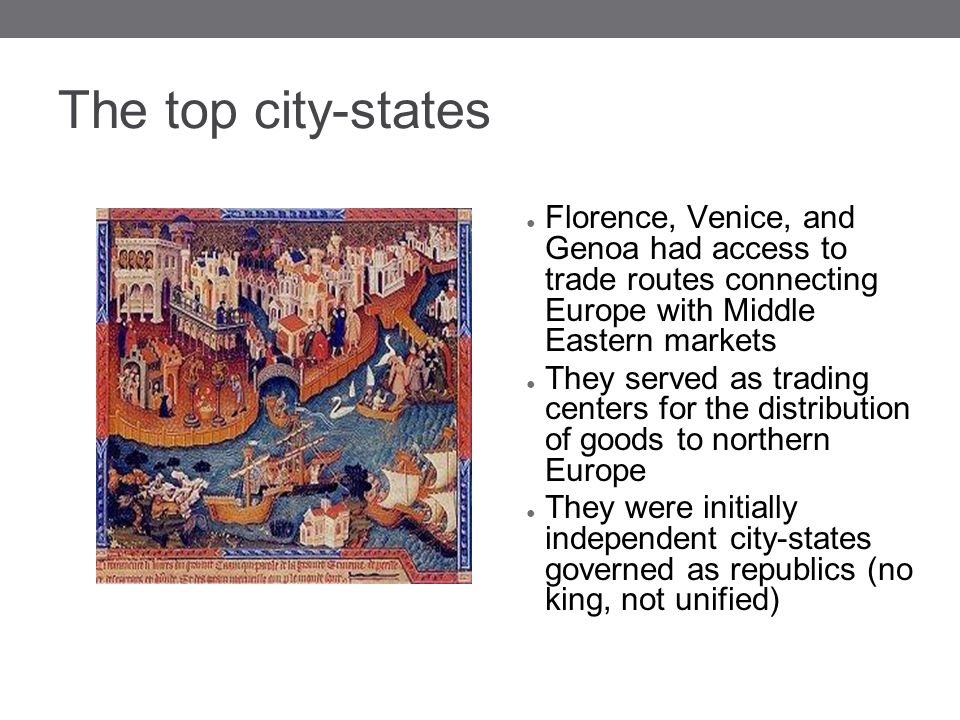 The top city-states ● Florence, Venice, and Genoa had access to trade routes connecting Europe with Middle Eastern markets ● They served as trading centers for the distribution of goods to northern Europe ● They were initially independent city-states governed as republics (no king, not unified)