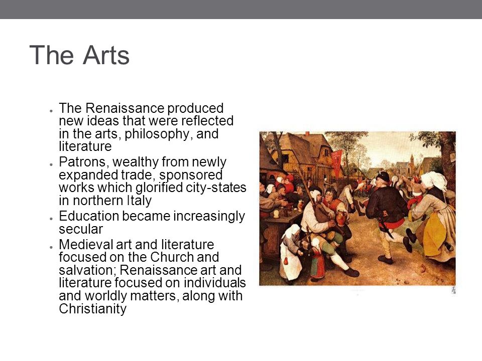 The Arts ● The Renaissance produced new ideas that were reflected in the arts, philosophy, and literature ● Patrons, wealthy from newly expanded trade, sponsored works which glorified city-states in northern Italy ● Education became increasingly secular ● Medieval art and literature focused on the Church and salvation; Renaissance art and literature focused on individuals and worldly matters, along with Christianity
