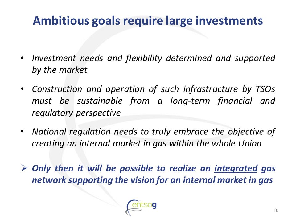 Ambitious goals require large investments Investment needs and flexibility determined and supported by the market Construction and operation of such infrastructure by TSOs must be sustainable from a long-term financial and regulatory perspective National regulation needs to truly embrace the objective of creating an internal market in gas within the whole Union  Only then it will be possible to realize an integrated gas network supporting the vision for an internal market in gas 10