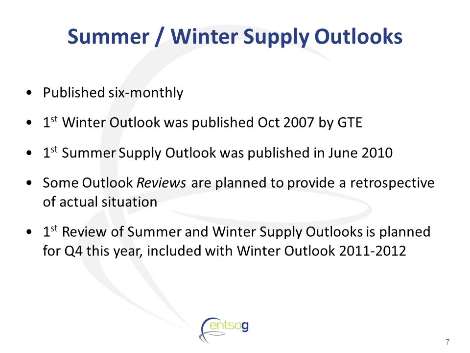 Summer / Winter Supply Outlooks Published six-monthly 1 st Winter Outlook was published Oct 2007 by GTE 1 st Summer Supply Outlook was published in June 2010 Some Outlook Reviews are planned to provide a retrospective of actual situation 1 st Review of Summer and Winter Supply Outlooks is planned for Q4 this year, included with Winter Outlook