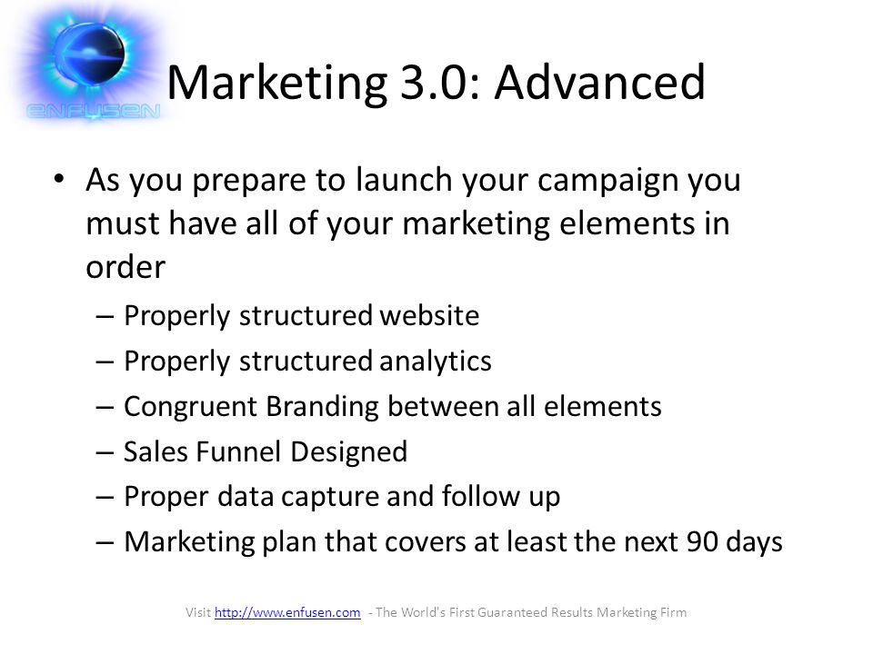 Marketing 3.0: Advanced As you prepare to launch your campaign you must have all of your marketing elements in order – Properly structured website – Properly structured analytics – Congruent Branding between all elements – Sales Funnel Designed – Proper data capture and follow up – Marketing plan that covers at least the next 90 days Visit   - The World s First Guaranteed Results Marketing Firmhttp://