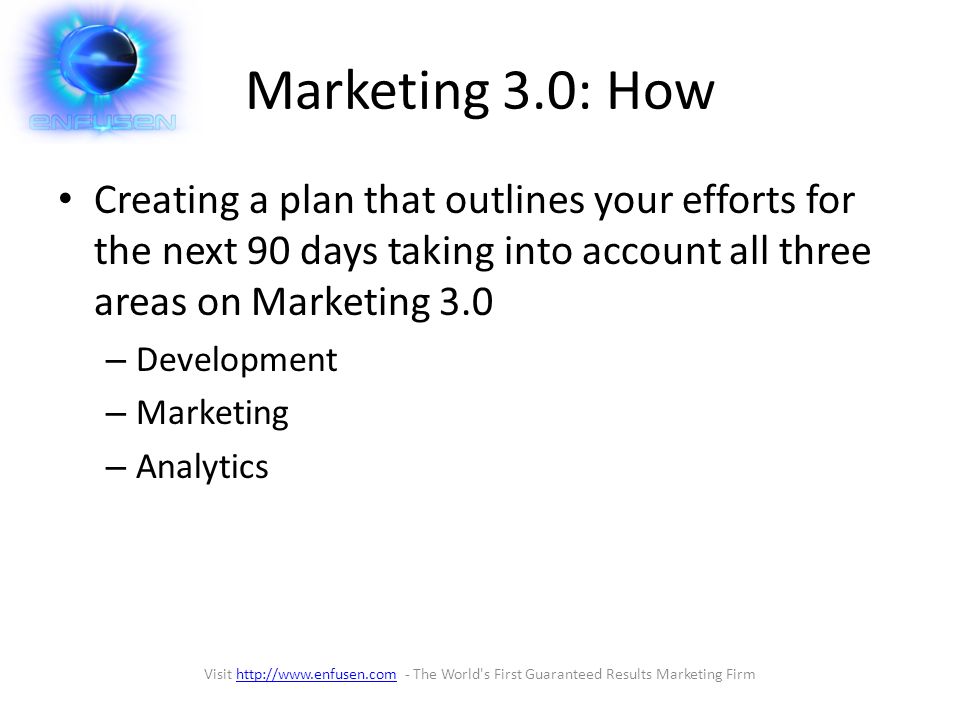 Marketing 3.0: How Creating a plan that outlines your efforts for the next 90 days taking into account all three areas on Marketing 3.0 – Development – Marketing – Analytics Visit   - The World s First Guaranteed Results Marketing Firmhttp://