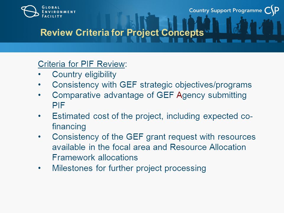 Review Criteria for Project Concepts Criteria for PIF Review: Country eligibility Consistency with GEF strategic objectives/programs Comparative advantage of GEF Agency submitting PIF Estimated cost of the project, including expected co- financing Consistency of the GEF grant request with resources available in the focal area and Resource Allocation Framework allocations Milestones for further project processing