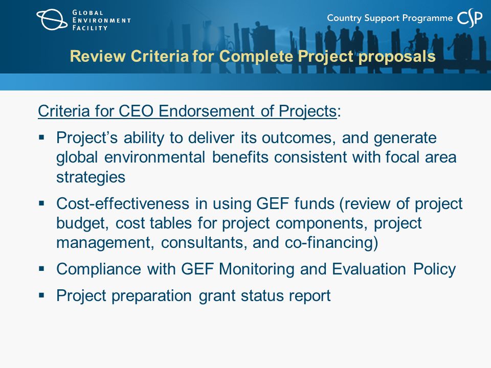 Review Criteria for Complete Project proposals Criteria for CEO Endorsement of Projects:  Project’s ability to deliver its outcomes, and generate global environmental benefits consistent with focal area strategies  Cost-effectiveness in using GEF funds (review of project budget, cost tables for project components, project management, consultants, and co-financing)  Compliance with GEF Monitoring and Evaluation Policy  Project preparation grant status report