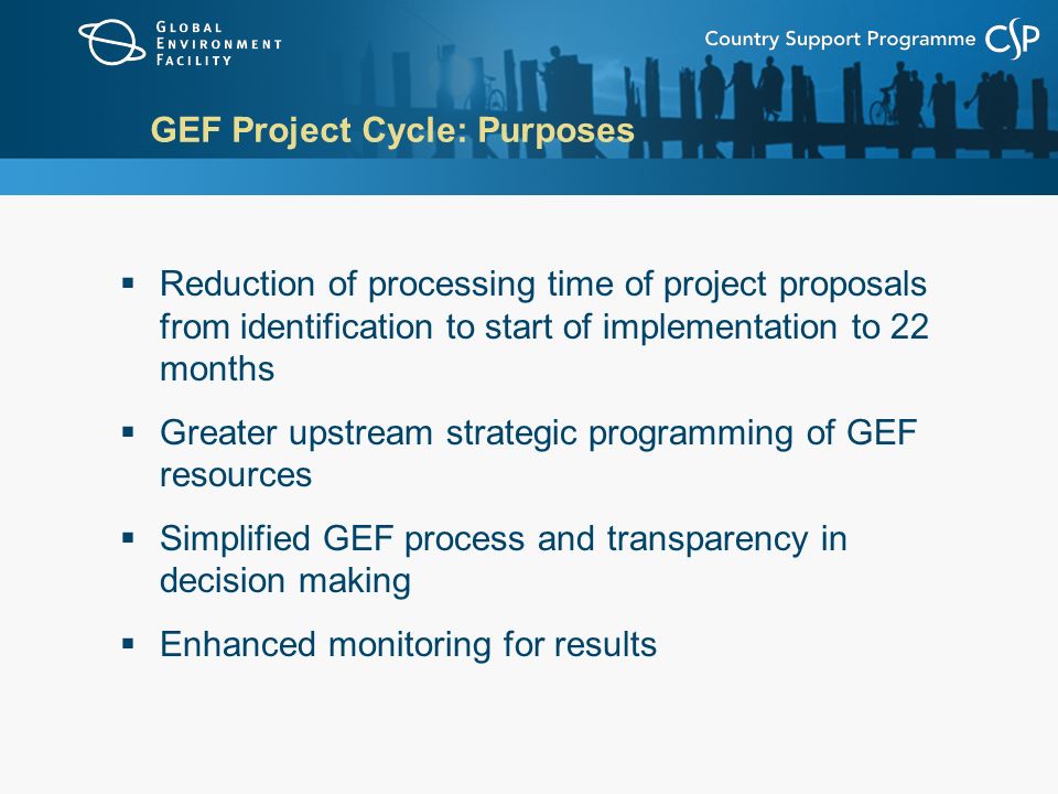 GEF Project Cycle: Purposes  Reduction of processing time of project proposals from identification to start of implementation to 22 months  Greater upstream strategic programming of GEF resources  Simplified GEF process and transparency in decision making  Enhanced monitoring for results