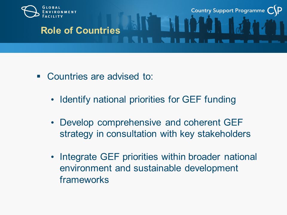 Role of Countries  Countries are advised to: Identify national priorities for GEF funding Develop comprehensive and coherent GEF strategy in consultation with key stakeholders Integrate GEF priorities within broader national environment and sustainable development frameworks