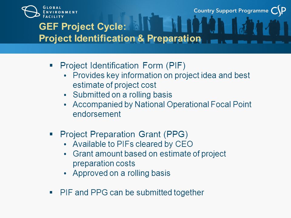 GEF Project Cycle: Project Identification & Preparation  Project Identification Form (PIF) Provides key information on project idea and best estimate of project cost Submitted on a rolling basis Accompanied by National Operational Focal Point endorsement  Project Preparation Grant (PPG) Available to PIFs cleared by CEO Grant amount based on estimate of project preparation costs Approved on a rolling basis  PIF and PPG can be submitted together