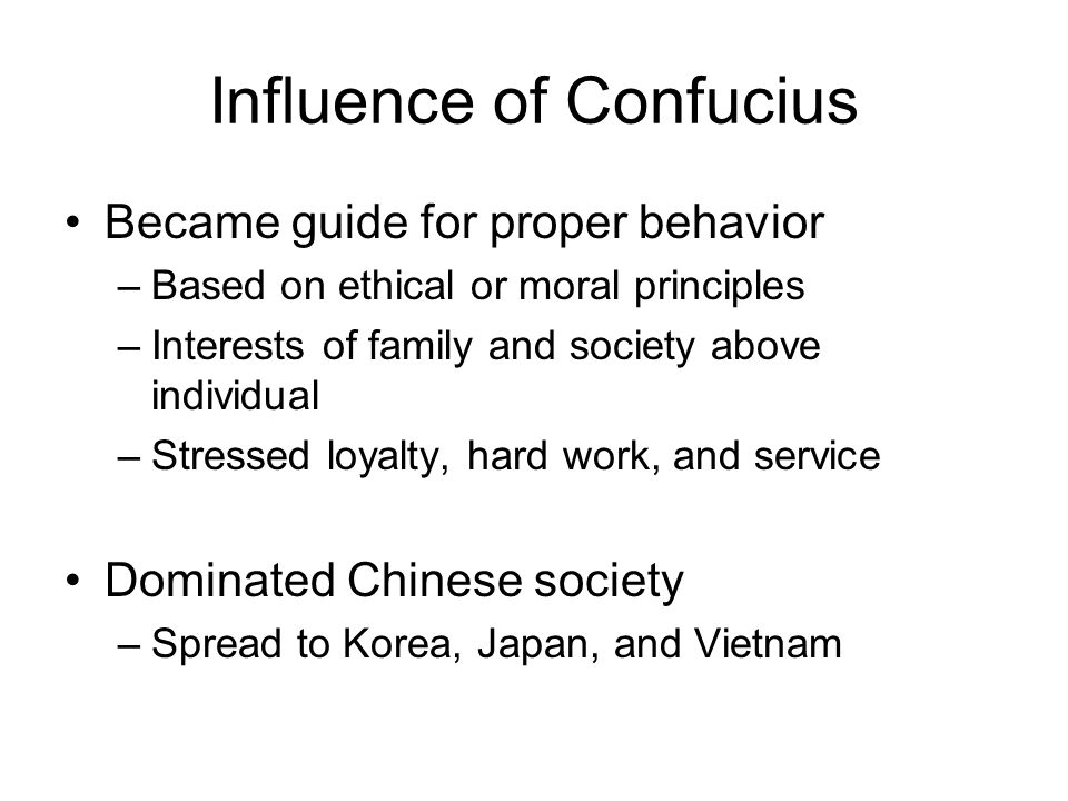 Influence of Confucius Became guide for proper behavior –Based on ethical or moral principles –Interests of family and society above individual –Stressed loyalty, hard work, and service Dominated Chinese society –Spread to Korea, Japan, and Vietnam