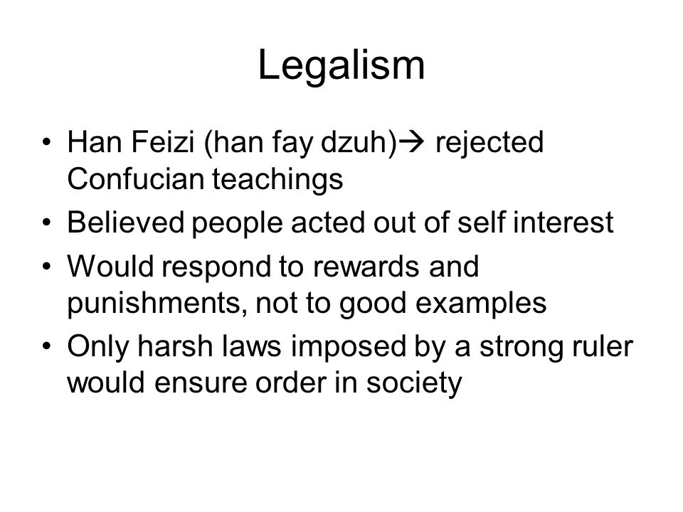 Legalism Han Feizi (han fay dzuh)  rejected Confucian teachings Believed people acted out of self interest Would respond to rewards and punishments, not to good examples Only harsh laws imposed by a strong ruler would ensure order in society