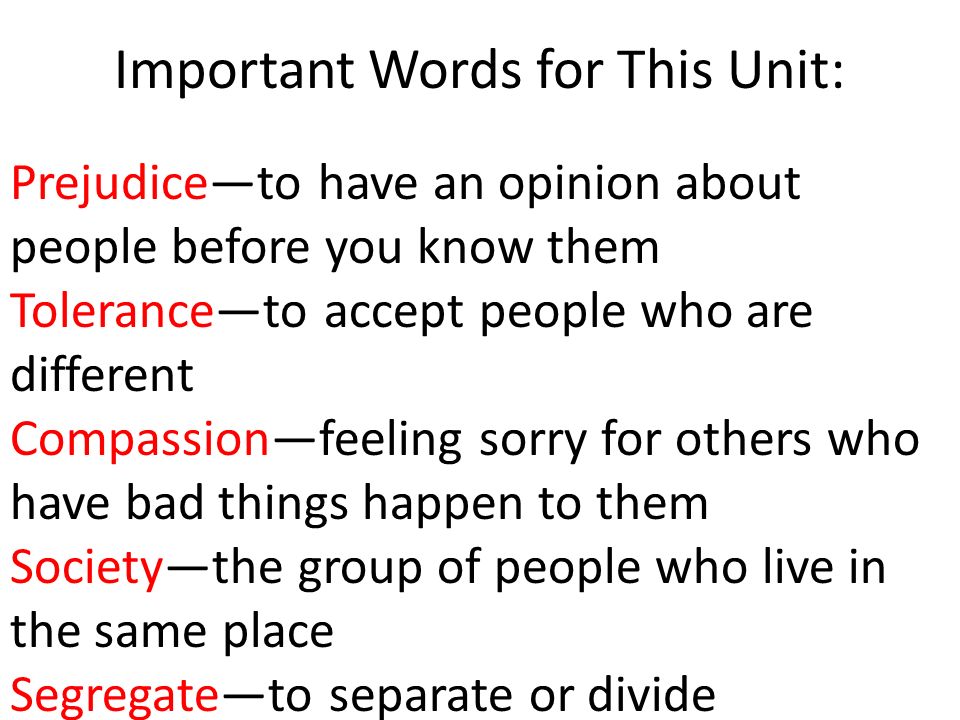 Important Words for This Unit: Prejudice—to have an opinion about people before you know them Tolerance—to accept people who are different Compassion—feeling sorry for others who have bad things happen to them Society—the group of people who live in the same place Segregate—to separate or divide