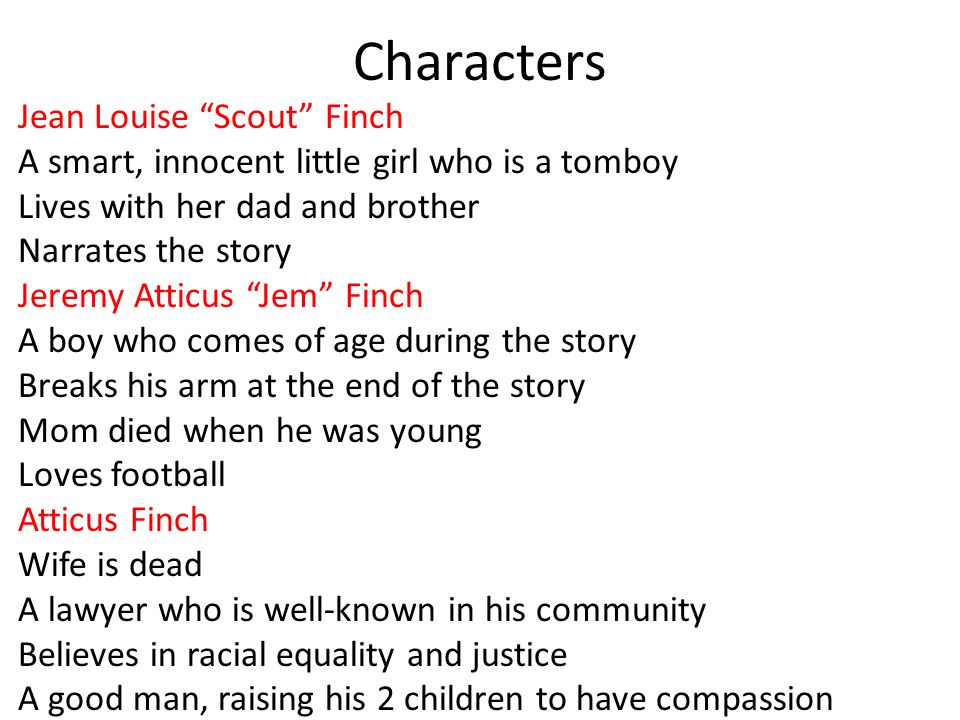 Characters Jean Louise Scout Finch A smart, innocent little girl who is a tomboy Lives with her dad and brother Narrates the story Jeremy Atticus Jem Finch A boy who comes of age during the story Breaks his arm at the end of the story Mom died when he was young Loves football Atticus Finch Wife is dead A lawyer who is well-known in his community Believes in racial equality and justice A good man, raising his 2 children to have compassion