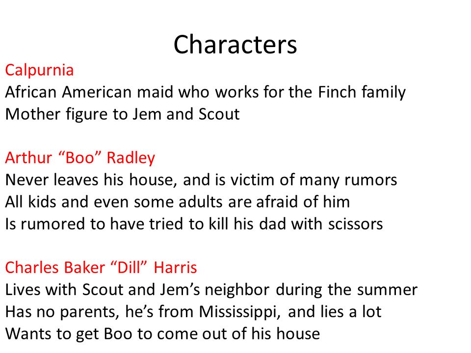 Characters Calpurnia African American maid who works for the Finch family Mother figure to Jem and Scout Arthur Boo Radley Never leaves his house, and is victim of many rumors All kids and even some adults are afraid of him Is rumored to have tried to kill his dad with scissors Charles Baker Dill Harris Lives with Scout and Jem’s neighbor during the summer Has no parents, he’s from Mississippi, and lies a lot Wants to get Boo to come out of his house