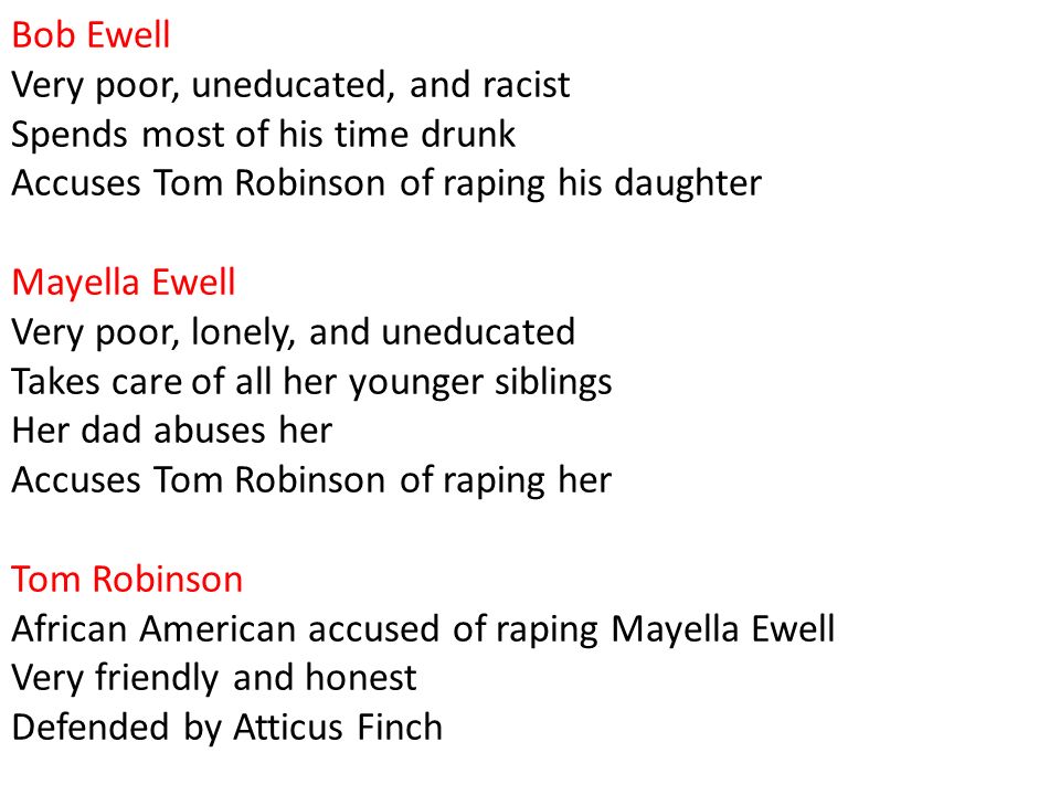Bob Ewell Very poor, uneducated, and racist Spends most of his time drunk Accuses Tom Robinson of raping his daughter Mayella Ewell Very poor, lonely, and uneducated Takes care of all her younger siblings Her dad abuses her Accuses Tom Robinson of raping her Tom Robinson African American accused of raping Mayella Ewell Very friendly and honest Defended by Atticus Finch