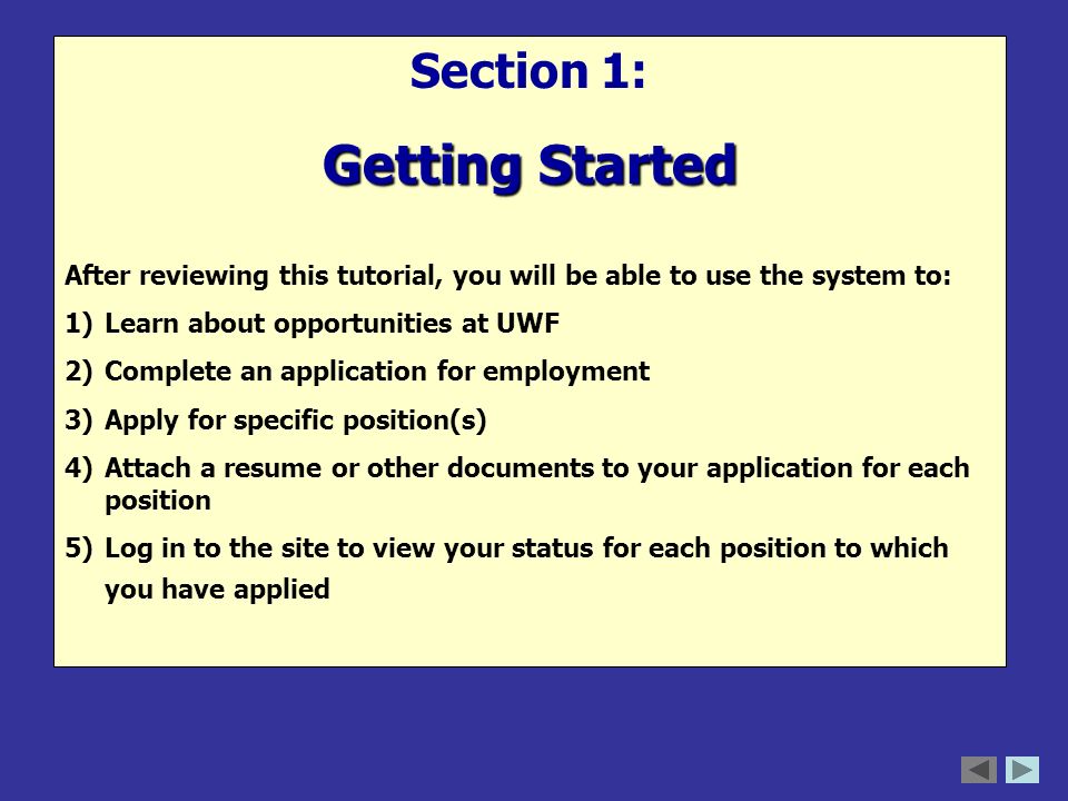 Section 1: Getting Started After reviewing this tutorial, you will be able to use the system to: 1)Learn about opportunities at UWF 2)Complete an application for employment 3)Apply for specific position(s) 4)Attach a resume or other documents to your application for each position 5)Log in to the site to view your status for each position to which you have applied
