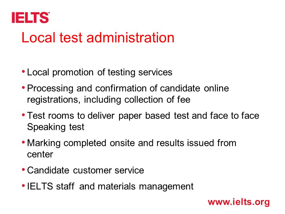 Local test administration Local promotion of testing services Processing and confirmation of candidate online registrations, including collection of fee Test rooms to deliver paper based test and face to face Speaking test Marking completed onsite and results issued from center Candidate customer service IELTS staff and materials management