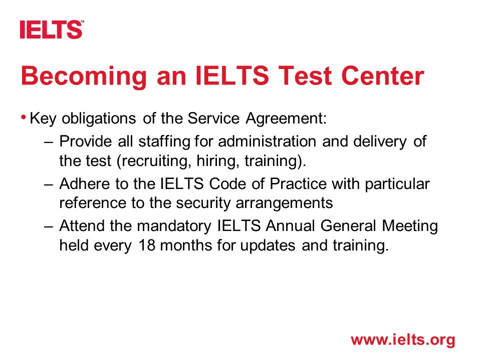 Becoming an IELTS Test Center Key obligations of the Service Agreement: –Provide all staffing for administration and delivery of the test (recruiting, hiring, training).