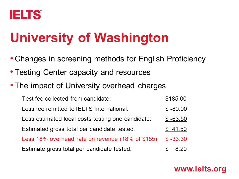 University of Washington Changes in screening methods for English Proficiency Testing Center capacity and resources The impact of University overhead charges Test fee collected from candidate:$ Less fee remitted to IELTS International:$ Less estimated local costs testing one candidate:$ Estimated gross total per candidate tested:$ Less 18% overhead rate on revenue (18% of $185)$ Estimate gross total per candidate tested:$ 8.20