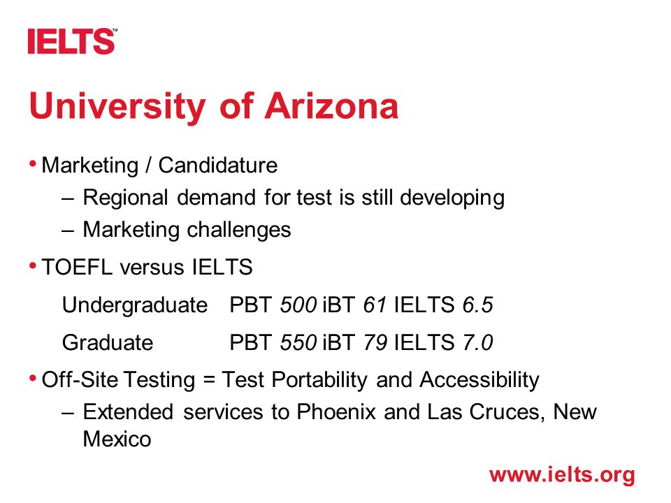 University of Arizona Marketing / Candidature –Regional demand for test is still developing –Marketing challenges TOEFL versus IELTS UndergraduatePBT 500 iBT 61 IELTS 6.5 GraduatePBT 550 iBT 79 IELTS 7.0 Off-Site Testing = Test Portability and Accessibility –Extended services to Phoenix and Las Cruces, New Mexico