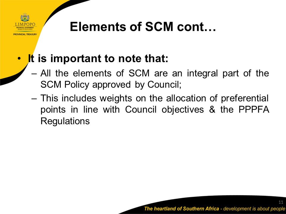 Elements of SCM cont… It is important to note that: –All the elements of SCM are an integral part of the SCM Policy approved by Council; –This includes weights on the allocation of preferential points in line with Council objectives & the PPPFA Regulations 11