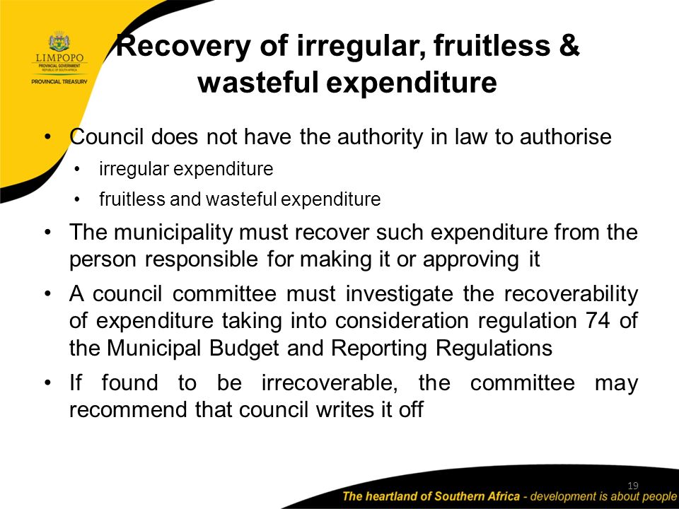 Recovery of irregular, fruitless & wasteful expenditure 19 Council does not have the authority in law to authorise irregular expenditure fruitless and wasteful expenditure The municipality must recover such expenditure from the person responsible for making it or approving it A council committee must investigate the recoverability of expenditure taking into consideration regulation 74 of the Municipal Budget and Reporting Regulations If found to be irrecoverable, the committee may recommend that council writes it off