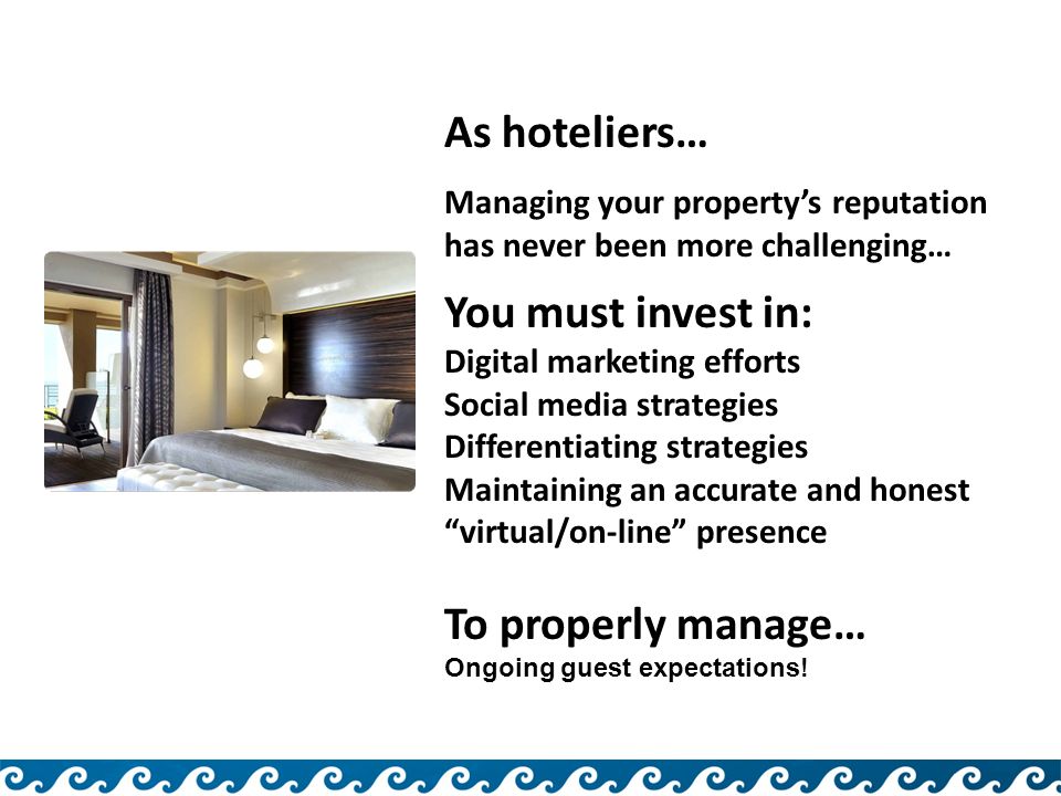 As hoteliers… Managing your property’s reputation has never been more challenging… You must invest in: Digital marketing efforts Social media strategies Differentiating strategies Maintaining an accurate and honest virtual/on-line presence To properly manage… Ongoing guest expectations!