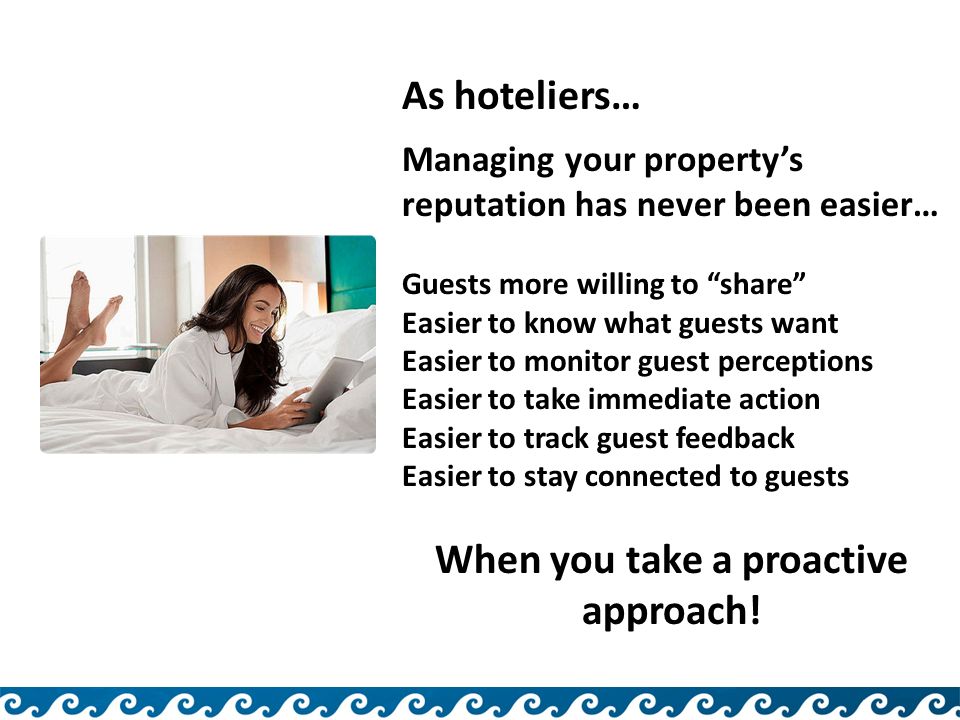 As hoteliers… Managing your property’s reputation has never been easier… Guests more willing to share Easier to know what guests want Easier to monitor guest perceptions Easier to take immediate action Easier to track guest feedback Easier to stay connected to guests When you take a proactive approach!