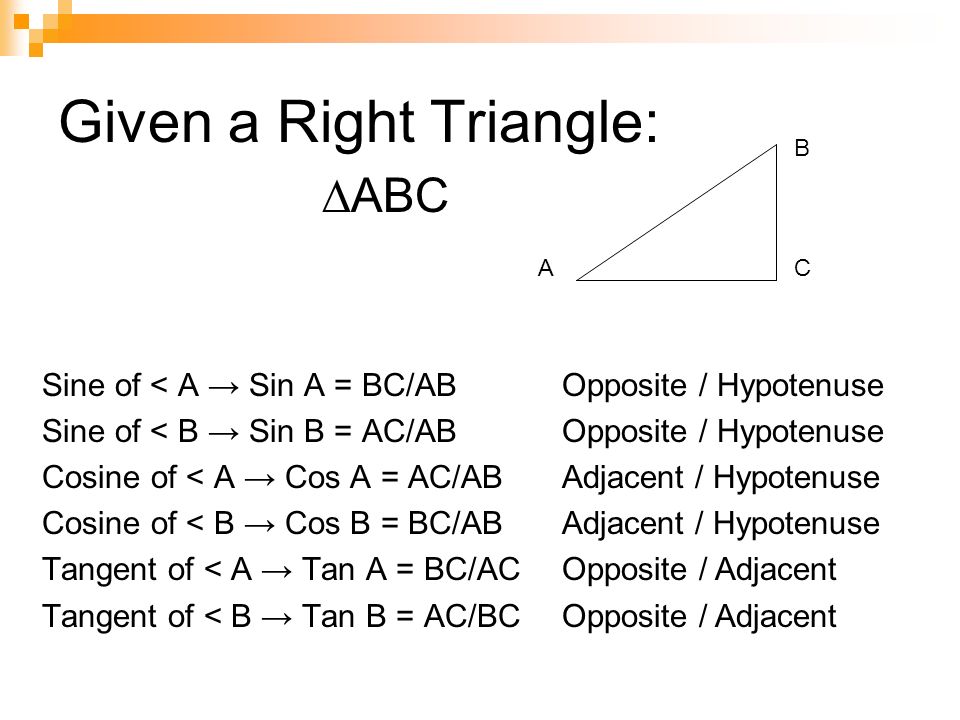 Given a Right Triangle: Sine of < A → Sin A = BC/AB Sine of < B → Sin B = AC/AB Cosine of < A → Cos A = AC/AB Cosine of < B → Cos B = BC/AB Tangent of < A → Tan A = BC/AC Tangent of < B → Tan B = AC/BC A B C ∆ABC Opposite / Hypotenuse Adjacent / Hypotenuse Opposite / Adjacent