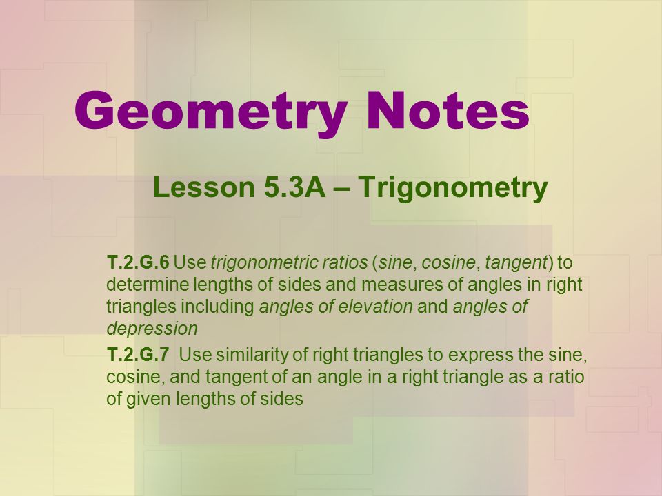 Geometry Notes Lesson 5.3A – Trigonometry T.2.G.6 Use trigonometric ratios (sine, cosine, tangent) to determine lengths of sides and measures of angles in right triangles including angles of elevation and angles of depression T.2.G.7 Use similarity of right triangles to express the sine, cosine, and tangent of an angle in a right triangle as a ratio of given lengths of sides