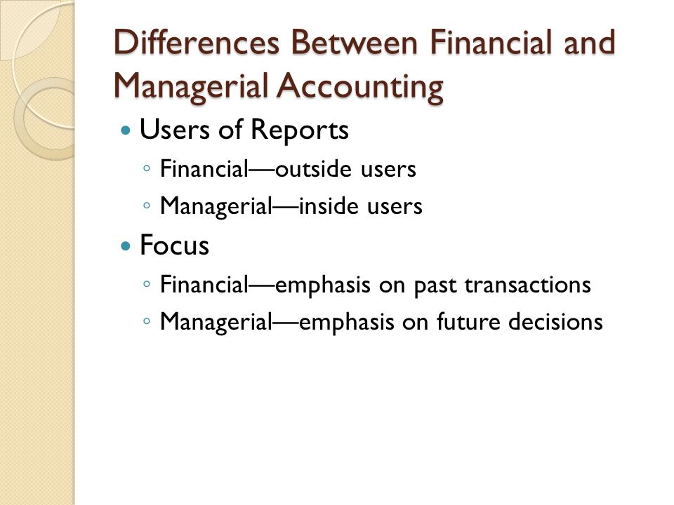 Differences Between Financial and Managerial Accounting Users of Reports ◦ Financial—outside users ◦ Managerial—inside users Focus ◦ Financial—emphasis on past transactions ◦ Managerial—emphasis on future decisions
