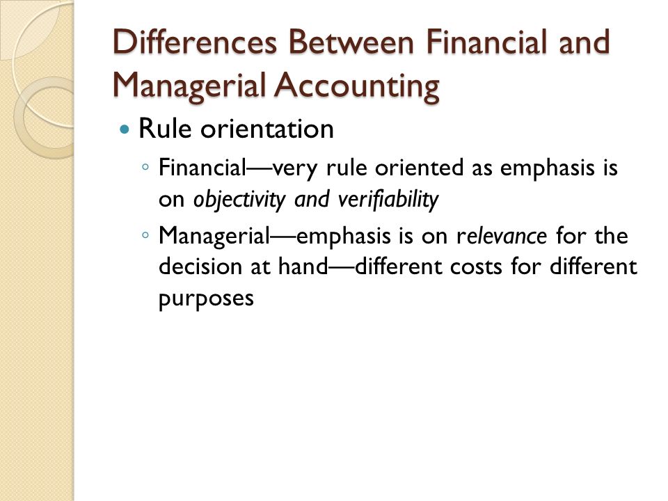 Differences Between Financial and Managerial Accounting Rule orientation ◦ Financial—very rule oriented as emphasis is on objectivity and verifiability ◦ Managerial—emphasis is on relevance for the decision at hand—different costs for different purposes