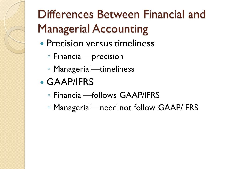 Differences Between Financial and Managerial Accounting Precision versus timeliness ◦ Financial—precision ◦ Managerial—timeliness GAAP/IFRS ◦ Financial—follows GAAP/IFRS ◦ Managerial—need not follow GAAP/IFRS