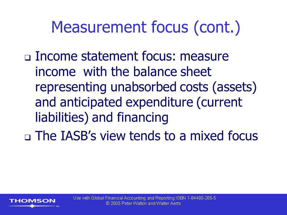 Measurement focus (cont.)  Income statement focus: measure income with the balance sheet representing unabsorbed costs (assets) and anticipated expenditure (current liabilities) and financing  The IASB’s view tends to a mixed focus