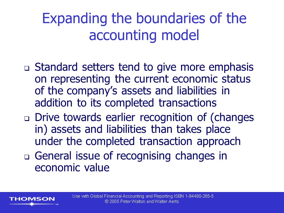 Expanding the boundaries of the accounting model  Standard setters tend to give more emphasis on representing the current economic status of the company’s assets and liabilities in addition to its completed transactions  Drive towards earlier recognition of (changes in) assets and liabilities than takes place under the completed transaction approach  General issue of recognising changes in economic value