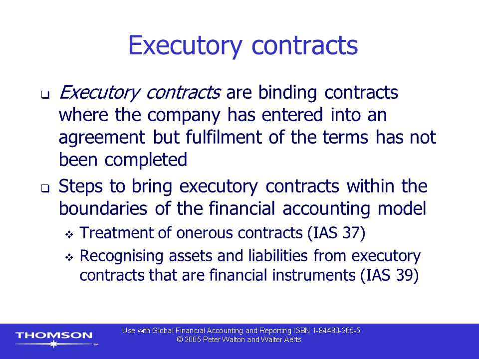 Executory contracts  Executory contracts are binding contracts where the company has entered into an agreement but fulfilment of the terms has not been completed  Steps to bring executory contracts within the boundaries of the financial accounting model  Treatment of onerous contracts (IAS 37)  Recognising assets and liabilities from executory contracts that are financial instruments (IAS 39)