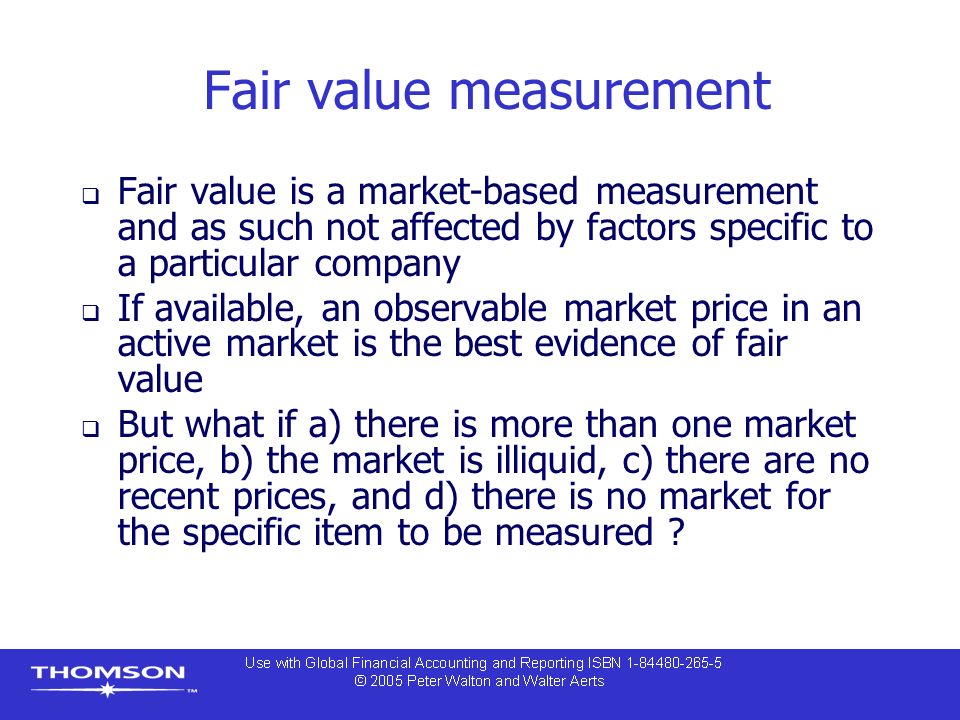 Fair value measurement  Fair value is a market-based measurement and as such not affected by factors specific to a particular company  If available, an observable market price in an active market is the best evidence of fair value  But what if a) there is more than one market price, b) the market is illiquid, c) there are no recent prices, and d) there is no market for the specific item to be measured