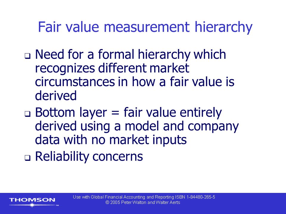 Fair value measurement hierarchy  Need for a formal hierarchy which recognizes different market circumstances in how a fair value is derived  Bottom layer = fair value entirely derived using a model and company data with no market inputs  Reliability concerns