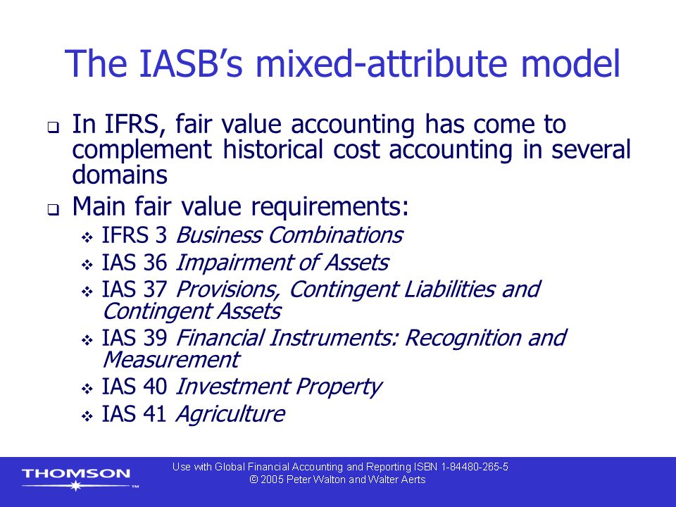 The IASB’s mixed-attribute model  In IFRS, fair value accounting has come to complement historical cost accounting in several domains  Main fair value requirements:  IFRS 3 Business Combinations  IAS 36 Impairment of Assets  IAS 37 Provisions, Contingent Liabilities and Contingent Assets  IAS 39 Financial Instruments: Recognition and Measurement  IAS 40 Investment Property  IAS 41 Agriculture