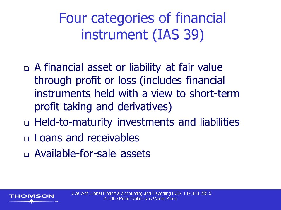 Four categories of financial instrument (IAS 39)  A financial asset or liability at fair value through profit or loss (includes financial instruments held with a view to short-term profit taking and derivatives)  Held-to-maturity investments and liabilities  Loans and receivables  Available-for-sale assets